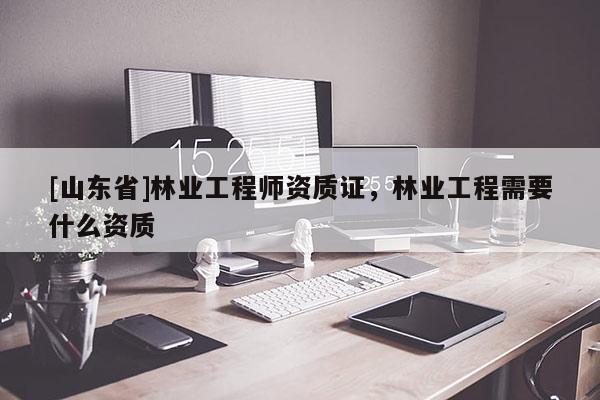 [山东省]林业工程师资质证，林业工程需要什么资质