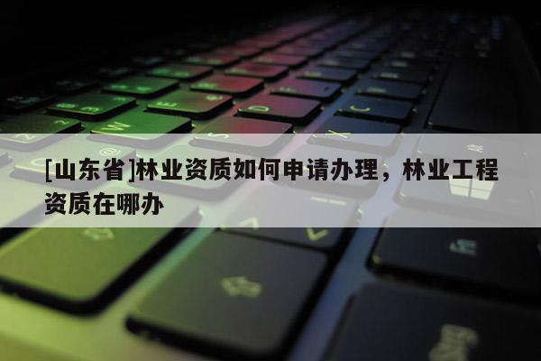 [山东省]林业资质如何申请办理，林业工程资质在哪办
