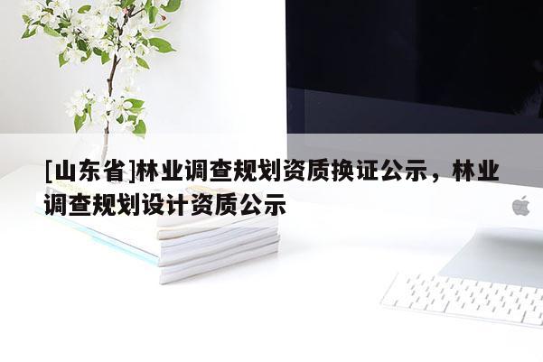 [山东省]林业调查规划资质换证公示，林业调查规划设计资质公示