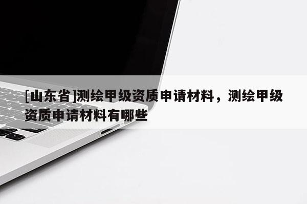 [山东省]测绘甲级资质申请材料，测绘甲级资质申请材料有哪些