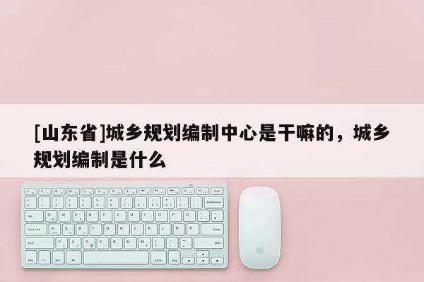 [山东省]城乡规划编制中心是干嘛的，城乡规划编制是什么