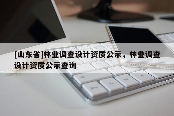 [山东省]林业调查设计资质公示，林业调查设计资质公示查询