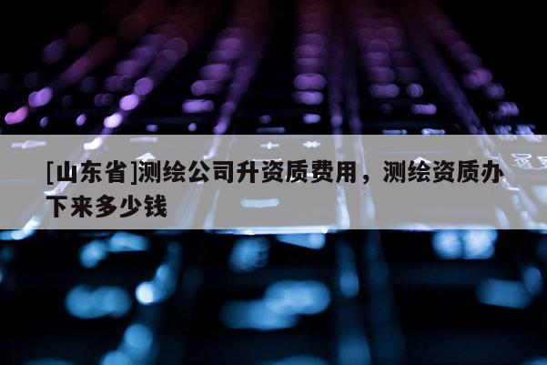 [山东省]测绘公司升资质费用，测绘资质办下来多少钱