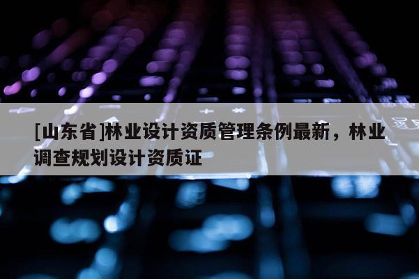 [山东省]林业设计资质管理条例最新，林业调查规划设计资质证