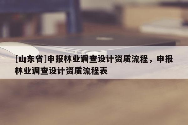 [山东省]申报林业调查设计资质流程，申报林业调查设计资质流程表