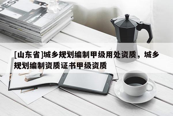 [山东省]城乡规划编制甲级用处资质，城乡规划编制资质证书甲级资质