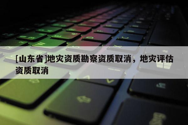 [山东省]地灾资质勘察资质取消，地灾评估资质取消