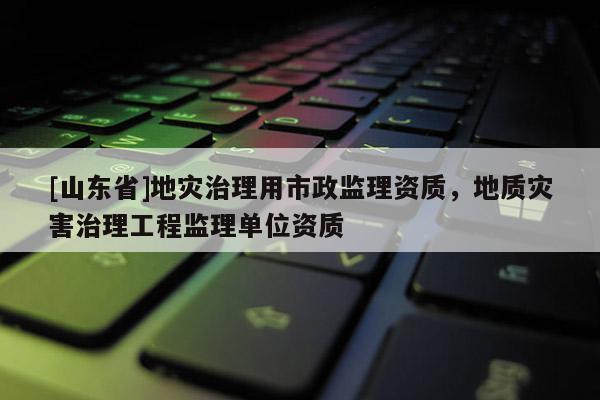 [山东省]地灾治理用市政监理资质，地质灾害治理工程监理单位资质