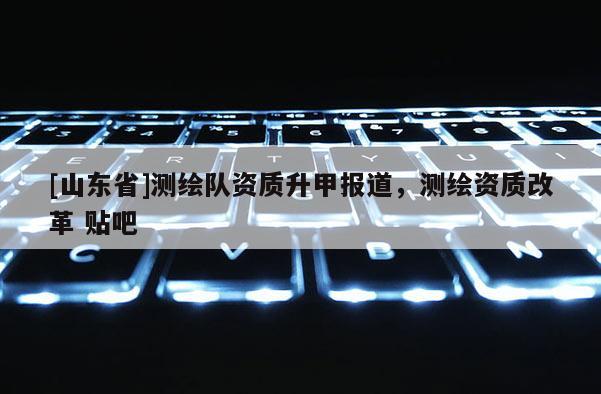 [山东省]测绘队资质升甲报道，测绘资质改革 贴吧
