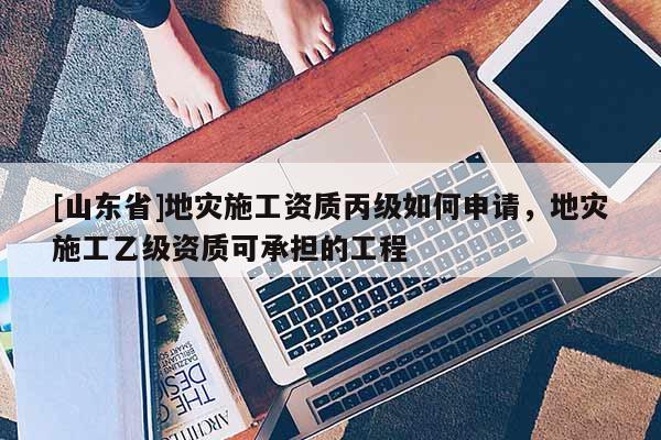 [山东省]地灾施工资质丙级如何申请，地灾施工乙级资质可承担的工程