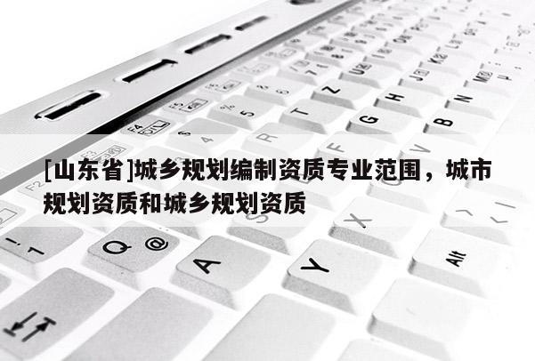 [山东省]城乡规划编制资质专业范围，城市规划资质和城乡规划资质