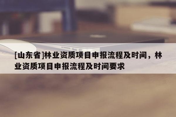 [山东省]林业资质项目申报流程及时间，林业资质项目申报流程及时间要求