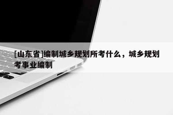 [山东省]编制城乡规划所考什么，城乡规划考事业编制