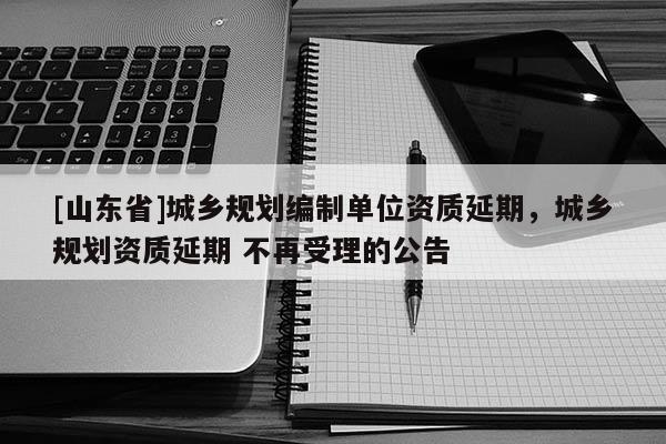 [山东省]城乡规划编制单位资质延期，城乡规划资质延期 不再受理的公告