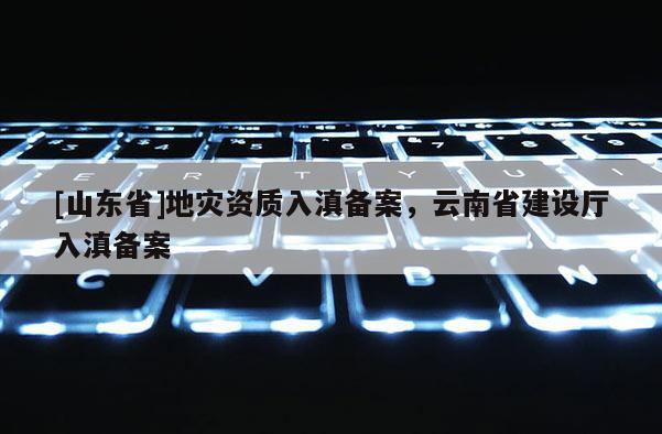 [山东省]地灾资质入滇备案，云南省建设厅入滇备案