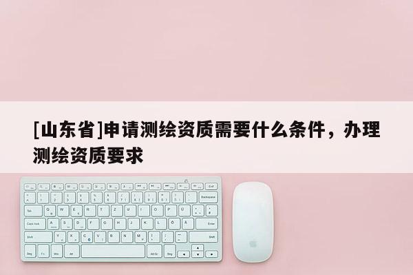 [山东省]申请测绘资质需要什么条件，办理测绘资质要求