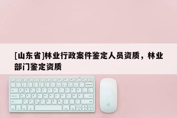 [山东省]林业行政案件鉴定人员资质，林业部门鉴定资质