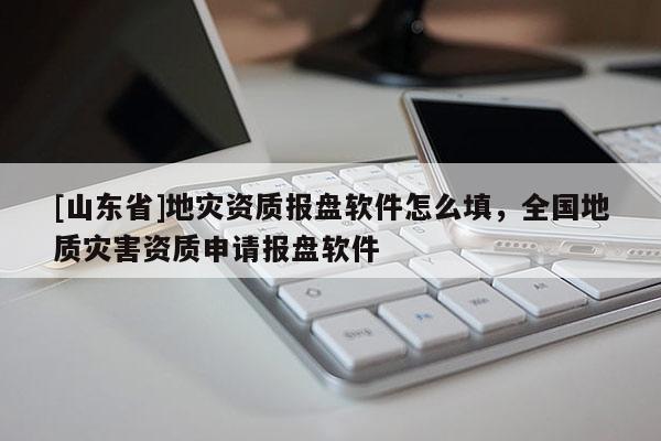 [山东省]地灾资质报盘软件怎么填，全国地质灾害资质申请报盘软件
