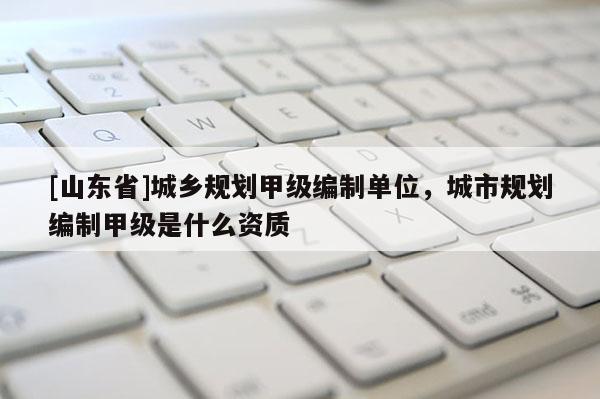 [山东省]城乡规划甲级编制单位，城市规划编制甲级是什么资质