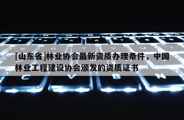 [山东省]林业协会最新资质办理条件，中国林业工程建设协会颁发的资质证书