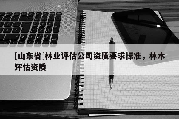 [山东省]林业评估公司资质要求标准，林木评估资质