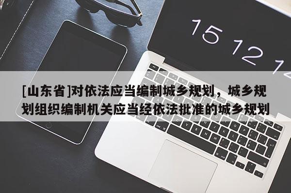 [山东省]对依法应当编制城乡规划，城乡规划组织编制机关应当经依法批准的城乡规划
