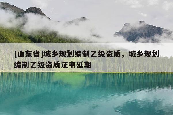 [山东省]城乡规划编制乙级资质，城乡规划编制乙级资质证书延期