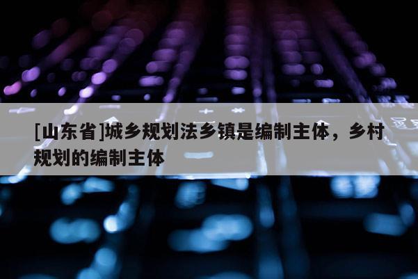 [山东省]城乡规划法乡镇是编制主体，乡村规划的编制主体