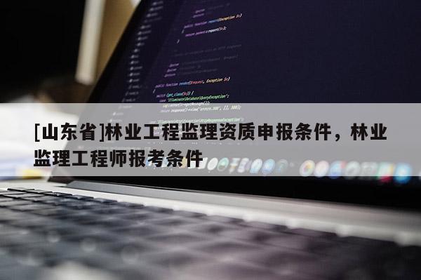 [山东省]林业工程监理资质申报条件，林业监理工程师报考条件