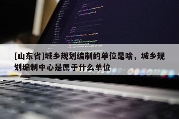 [山东省]城乡规划编制的单位是啥，城乡规划编制中心是属于什么单位