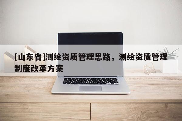 [山东省]测绘资质管理思路，测绘资质管理制度改革方案