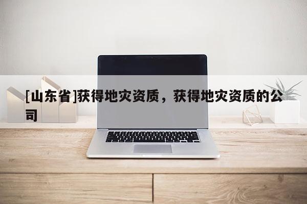 [山东省]获得地灾资质，获得地灾资质的公司