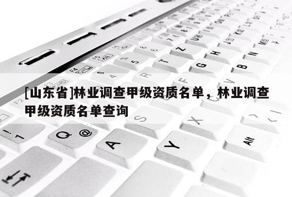 [山东省]林业调查甲级资质名单，林业调查甲级资质名单查询