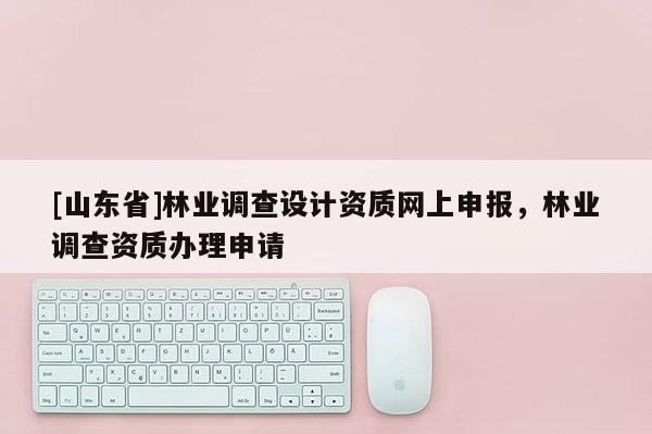 [山东省]林业调查设计资质网上申报，林业调查资质办理申请
