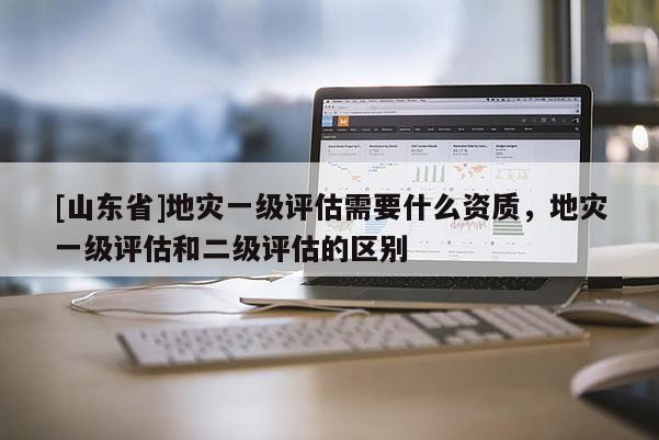 [山东省]地灾一级评估需要什么资质，地灾一级评估和二级评估的区别