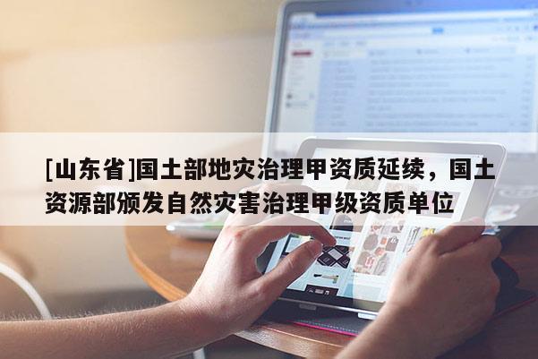 [山东省]国土部地灾治理甲资质延续，国土资源部颁发自然灾害治理甲级资质单位