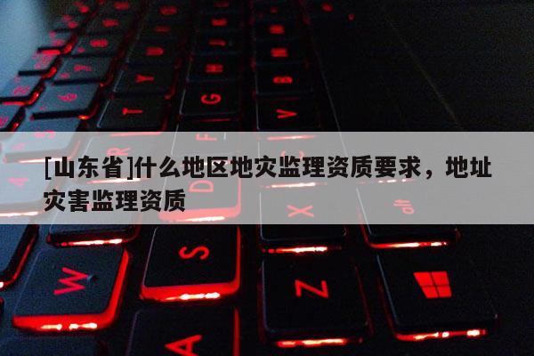 [山东省]什么地区地灾监理资质要求，地址灾害监理资质