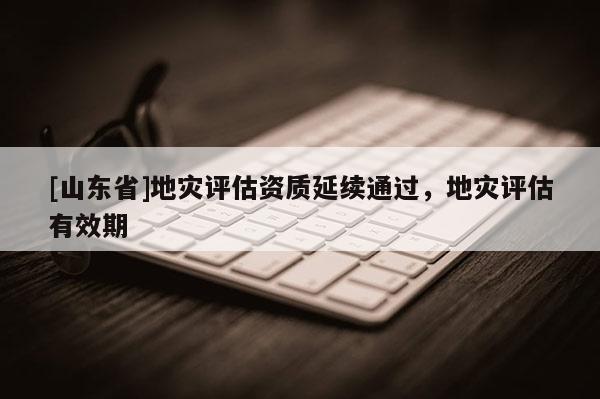 [山东省]地灾评估资质延续通过，地灾评估有效期