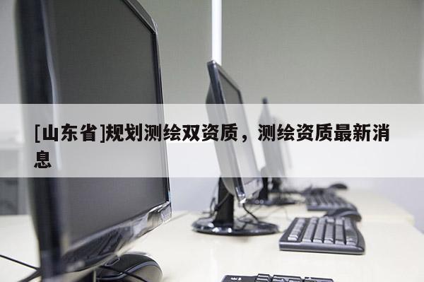 [山东省]规划测绘双资质，测绘资质最新消息