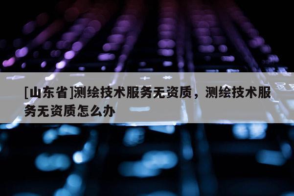 [山东省]测绘技术服务无资质，测绘技术服务无资质怎么办