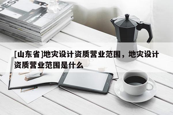 [山东省]地灾设计资质营业范围，地灾设计资质营业范围是什么