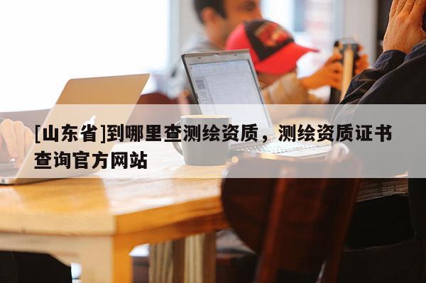 [山东省]到哪里查测绘资质，测绘资质证书查询官方网站