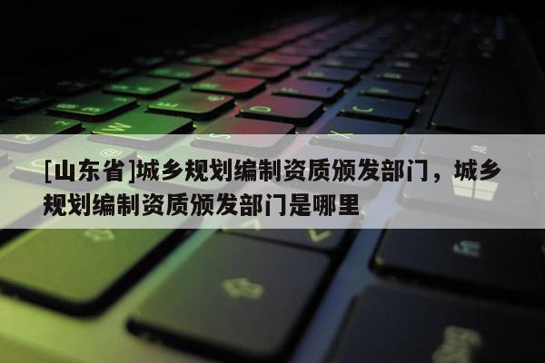 [山东省]城乡规划编制资质颁发部门，城乡规划编制资质颁发部门是哪里