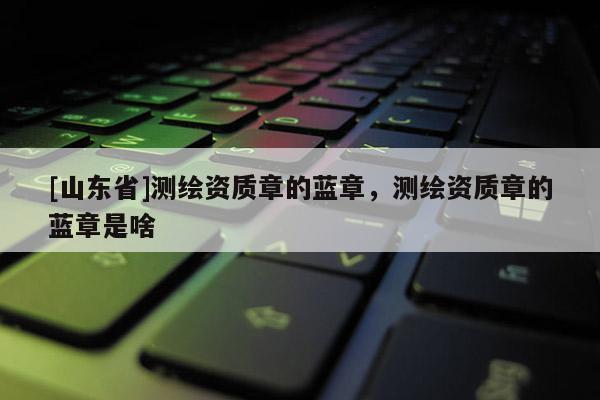 [山东省]测绘资质章的蓝章，测绘资质章的蓝章是啥