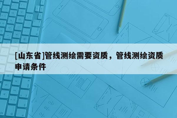 [山东省]管线测绘需要资质，管线测绘资质申请条件