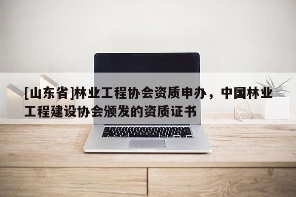 [山东省]林业工程协会资质申办，中国林业工程建设协会颁发的资质证书