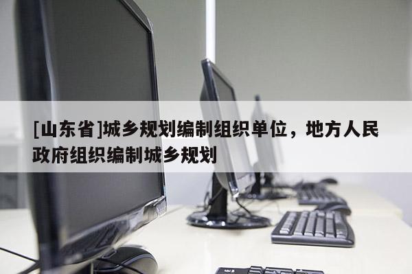 [山东省]城乡规划编制组织单位，地方人民政府组织编制城乡规划