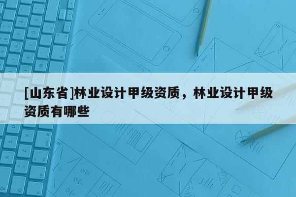[山东省]林业设计甲级资质，林业设计甲级资质有哪些