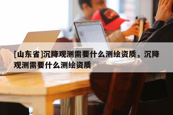 [山东省]沉降观测需要什么测绘资质，沉降观测需要什么测绘资质