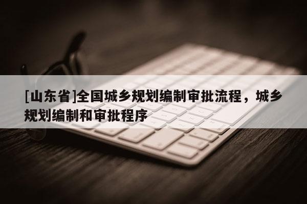 [山东省]全国城乡规划编制审批流程，城乡规划编制和审批程序